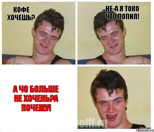 кофе хочешь? не-а я токо что попил! а чо больше не хочень?а почему!