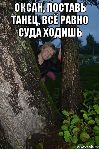 оксан, поставь танец, всё равно суда ходишь 