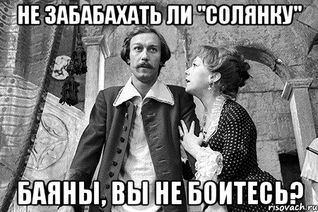не забабахать ли "солянку" баяны, вы не боитесь?