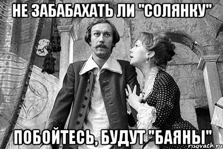не забабахать ли "солянку" побойтесь, будут "баяны"
