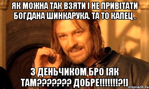 Як МОЖНА ТАК ВЗЯТИ І НЕ ПРИВІТАТИ БОГДАНА ШИНКАРУКА. ТА ТО КАПЕЦ . З ДЕНЬЧИКОМ Бро [як там??????? добре!!!!!!!?!], Мем Нельзя просто так взять и (Боромир мем)