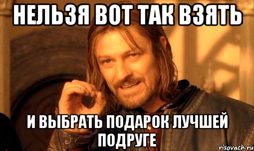 НЕЛЬЗЯ ВОТ ТАК ВЗЯТЬ И ВЫБРАТЬ ПОДАРОК ЛУЧШЕЙ ПОДРУГЕ, Мем Нельзя просто так взять и (Боромир мем)