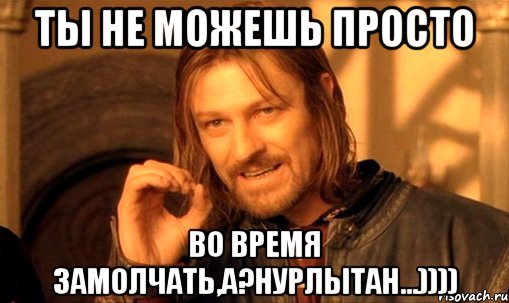 Ты не можешь просто во время замолчать,а?Нурлытан...)))), Мем Нельзя просто так взять и (Боромир мем)