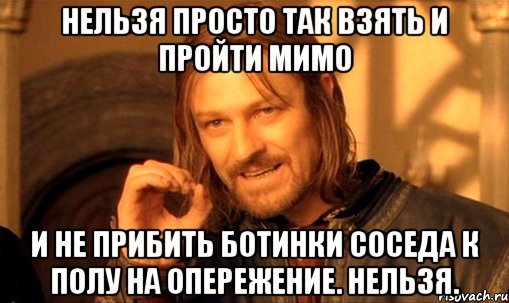 Нельзя просто так взять и пройти мимо и не прибить ботинки соседа к полу на опережение. Нельзя., Мем Нельзя просто так взять и (Боромир мем)