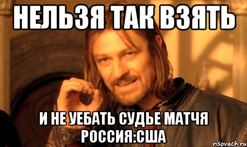 нельзя так взять и не уебать судье матчя россия:сша, Мем Нельзя просто так взять и (Боромир мем)