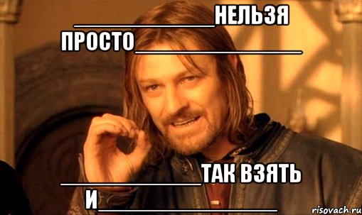 ___________нельзя просто_____________ ___________так взять и______________, Мем Нельзя просто так взять и (Боромир мем)