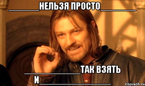 ______нельзя просто_______ ___________так взять и______________, Мем Нельзя просто так взять и (Боромир мем)