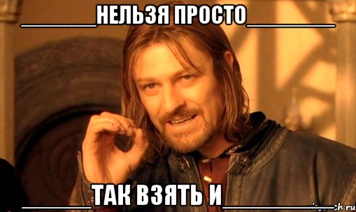 ______нельзя просто_______ _____так взять и________, Мем Нельзя просто так взять и (Боромир мем)