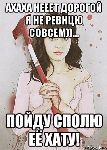 Ахаха нееет дорогой я не ревнцю совсем))... ПОЙДУ СПОЛЮ ЕЁ ХАТУ!