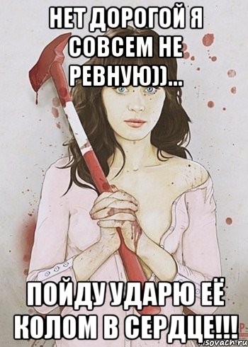 Нет дорогой я совсем не ревную))... ПОЙДУ УДАРЮ ЕЁ КОЛОМ В СЕРДЦЕ!!!
