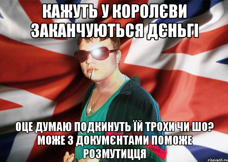 кажуть у королєви заканчуються дєньгі оце думаю подкинуть їй трохи чи шо? може з докумєнтами поможе розмутицця