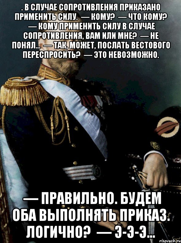 . В случае сопротивления приказано применить силу.  — Кому?  — Что кому?  — Кому применить силу в случае сопротивления, вам или мне?  — Не понял…  — Так, может, послать вестового переспросить?  — Это невозможно.  — Правильно. Будем оба выполнять приказ. Логично?  — Э-э-э…