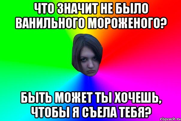 ЧТО ЗНАЧИТ НЕ БЫЛО ВАНИЛЬНОГО МОРОЖЕНОГО? БЫТЬ МОЖЕТ ТЫ ХОЧЕШЬ, ЧТОБЫ Я СЪЕЛА ТЕБЯ?