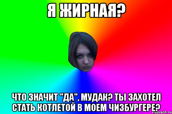 Я ЖИРНАЯ? ЧТО ЗНАЧИТ "ДА", МУДАК? ТЫ ЗАХОТЕЛ СТАТЬ КОТЛЕТОЙ В МОЕМ ЧИЗБУРГЕРЕ?