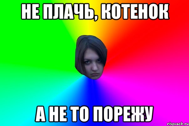 не плачь, котенок а не то порежу