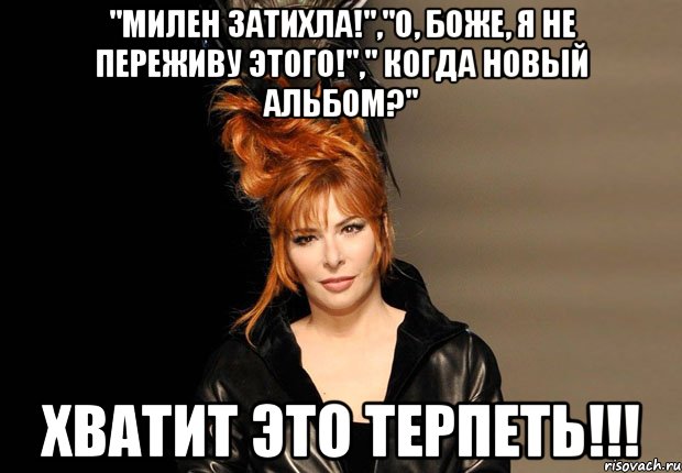 "милен затихла!","о, боже, я не переживу этого!"," когда новый альбом?" хватит это терпеть!!!