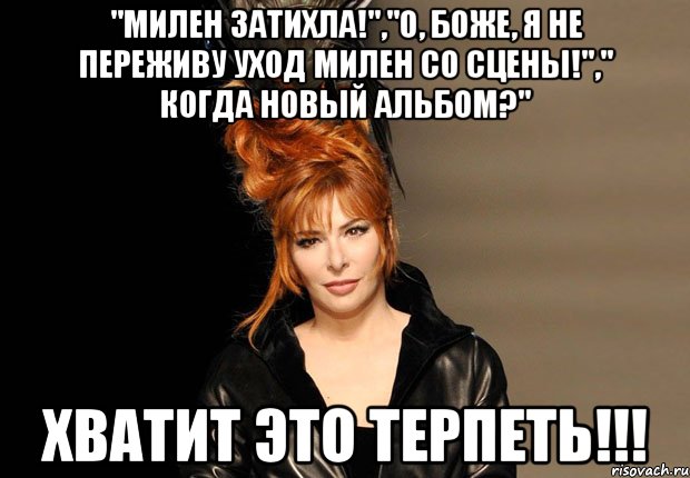 "милен затихла!","о, боже, я не переживу уход милен со сцены!"," когда новый альбом?" хватит это терпеть!!!