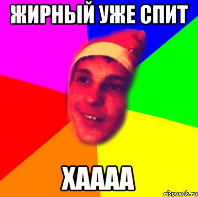 жирный уже спит хаааа