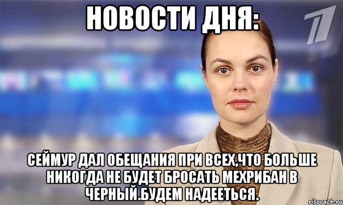 нОВОСТИ ДНЯ: сЕЙМУР ДАЛ ОБЕЩАНИЯ ПРИ ВСЕХ,ЧТО БОЛЬШЕ НИКОГДА НЕ БУДЕТ БРОСАТЬ МЕХРИБАН В ЧЕРНЫЙ.БУДЕМ НАДЕЕТЬСЯ.