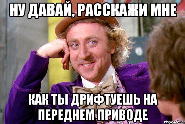 Ну давай, расскажи мне как ты дрифтуешь на переднем приводе, Мем Ну давай расскажи (Вилли Вонка)