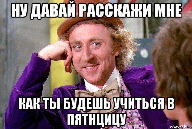 НУ ДАВАЙ РАССКАЖИ МНЕ КАК ТЫ БУДЕШЬ УЧИТЬСЯ В ПЯТНЦИЦУ, Мем Ну давай расскажи (Вилли Вонка)