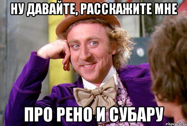 Ну давайте, расскажите мне Про Рено и Субару, Мем Ну давай расскажи (Вилли Вонка)