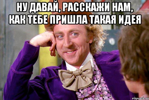 Ну давай, расскажи нам, как тебе пришла такая идея , Мем Ну давай расскажи (Вилли Вонка)