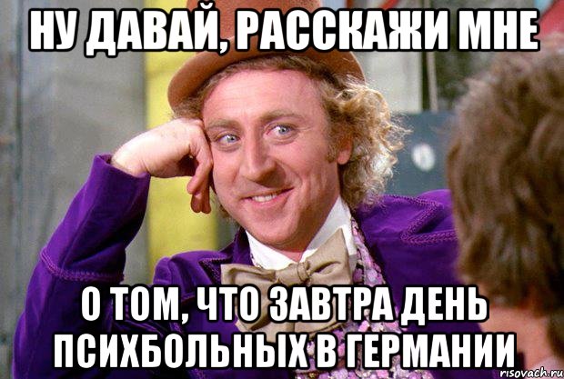 НУ ДАВАЙ, РАССКАЖИ МНЕ О ТОМ, ЧТО ЗАВТРА ДЕНЬ ПСИХБОЛЬНЫХ В ГЕРМАНИИ, Мем Ну давай расскажи (Вилли Вонка)