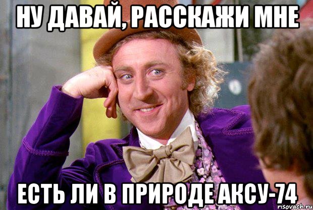 Ну давай, расскажи мне Есть ли в природе аксу-74, Мем Ну давай расскажи (Вилли Вонка)