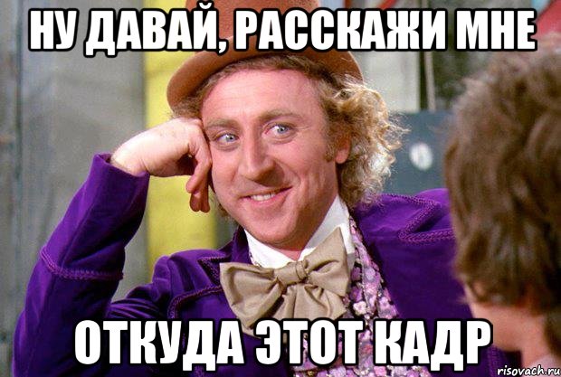 ну давай, расскажи мне откуда этот кадр, Мем Ну давай расскажи (Вилли Вонка)