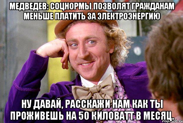 Медведев: соцнормы позволят гражданам меньше платить за электроэнергию Ну давай, расскажи нам как ты проживешь на 50 киловатт в месяц., Мем Ну давай расскажи (Вилли Вонка)