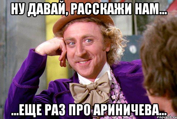 Ну давай, расскажи нам... ...еще раз про Ариничева..., Мем Ну давай расскажи (Вилли Вонка)