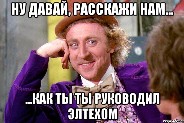 Ну давай, расскажи нам... ...как ты ты руководил ЭЛТЕХОМ, Мем Ну давай расскажи (Вилли Вонка)