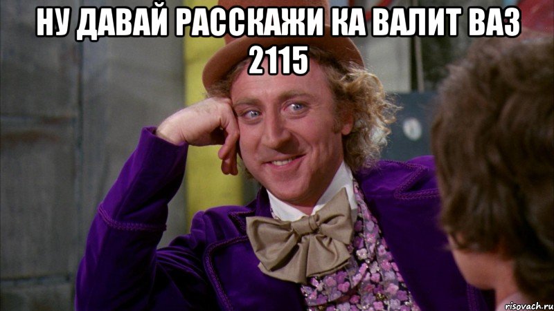 ну давай расскажи ка валит ваз 2115 , Мем Ну давай расскажи (Вилли Вонка)