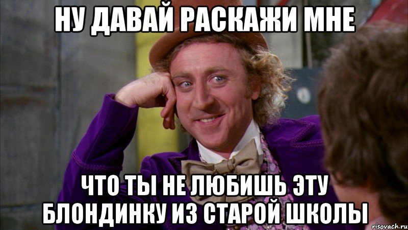 ну давай раскажи мне что ты не любишь эту блондинку из старой школы, Мем Ну давай расскажи (Вилли Вонка)