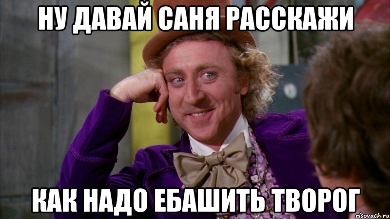 ну давай саня расскажи как надо ебашить творог, Мем Ну давай расскажи (Вилли Вонка)