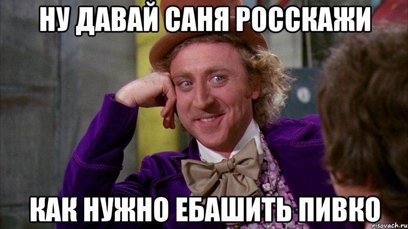 Ну давай Саня росскажи Как нужно ебашить пивко, Мем Ну давай расскажи (Вилли Вонка)