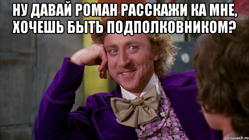 Ну давай Роман расскажи ка мне, хочешь быть подполковником? , Мем Ну давай расскажи (Вилли Вонка)