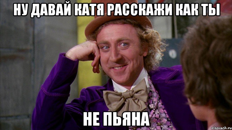 Ну давай Катя расскажи как ты не пьяна, Мем Ну давай расскажи (Вилли Вонка)