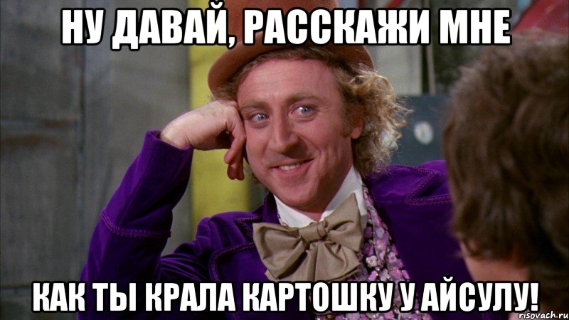 Ну давай, расскажи мне как ты крала картошку у Айсулу!, Мем Ну давай расскажи (Вилли Вонка)