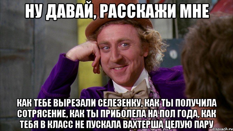 НУ ДАВАЙ, РАССКАЖИ МНЕ КАК ТЕБЕ ВЫРЕЗАЛИ СЕЛЕЗЕНКУ, КАК ТЫ ПОЛУЧИЛА СОТРЯСЕНИЕ, КАК ТЫ ПРИБОЛЕЛА НА ПОЛ ГОДА, КАК ТЕБЯ В КЛАСС НЕ ПУСКАЛА ВАХТЕРША ЦЕЛУЮ ПАРУ, Мем Ну давай расскажи (Вилли Вонка)