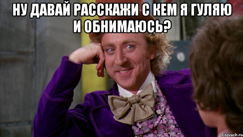 ну давай расскажи с кем я гуляю и обнимаюсь? , Мем Ну давай расскажи (Вилли Вонка)