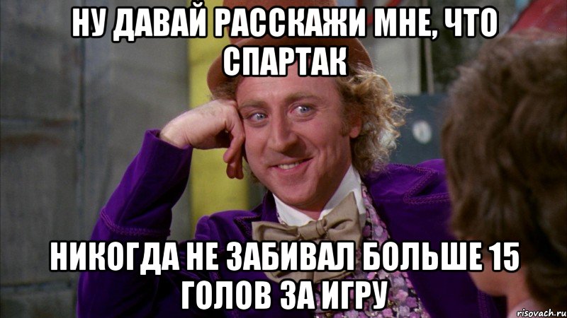 НУ ДАВАЙ РАССКАЖИ МНЕ, ЧТО СПАРТАК НИКОГДА НЕ ЗАБИВАЛ БОЛЬШЕ 15 ГОЛОВ ЗА ИГРУ, Мем Ну давай расскажи (Вилли Вонка)