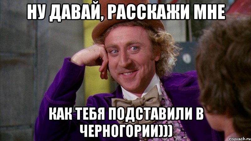 Ну давай, расскажи мне Как тебя подставили в Черногории))), Мем Ну давай расскажи (Вилли Вонка)