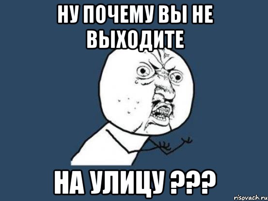 Ну почему вы не выходите на улицу ???, Мем Ну почему