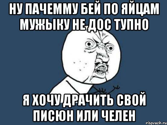 ну пачемму бей по яйцам мужыку не дос тупно я хочу драчить свой писюн или челен, Мем Ну почему