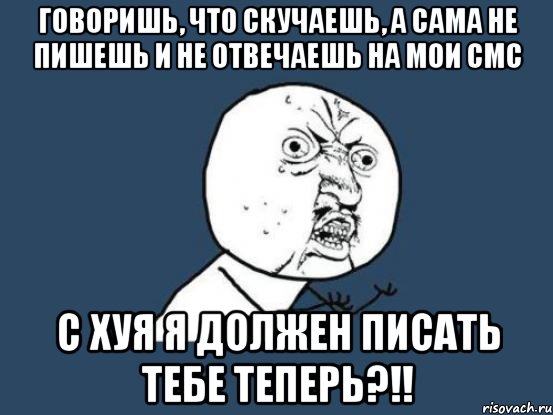 Говоришь, что скучаешь, а сама не пишешь и не отвечаешь на мои смс с хуя я должен писать тебе теперь?!!, Мем Ну почему