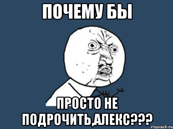 почему бы просто не подрочить,Алекс???, Мем Ну почему