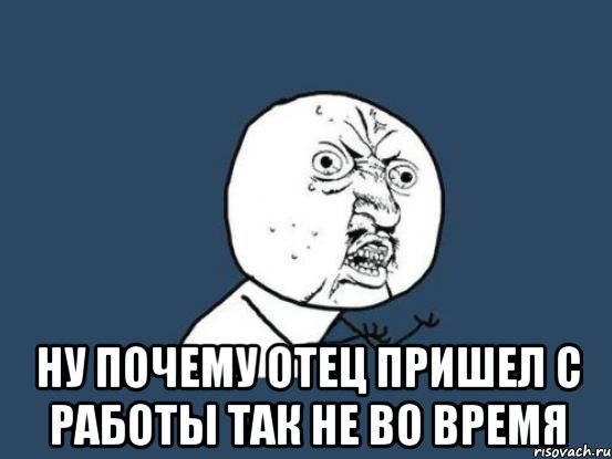  Ну почему отец пришел с работы так не во время, Мем Ну почему