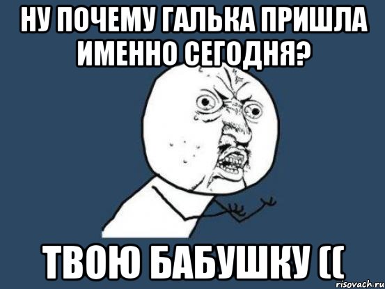 ну почему Галька пришла именно сегодня? Твою бабушку ((, Мем Ну почему